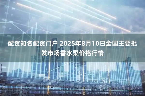 配资知名配资门户 2025年8月10日全国主要批发市场香水梨价格行情