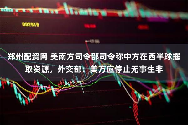 郑州配资网 美南方司令部司令称中方在西半球攫取资源，外交部：美方应停止无事生非