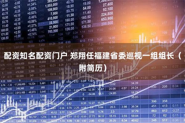 配资知名配资门户 郑翔任福建省委巡视一组组长（附简历）