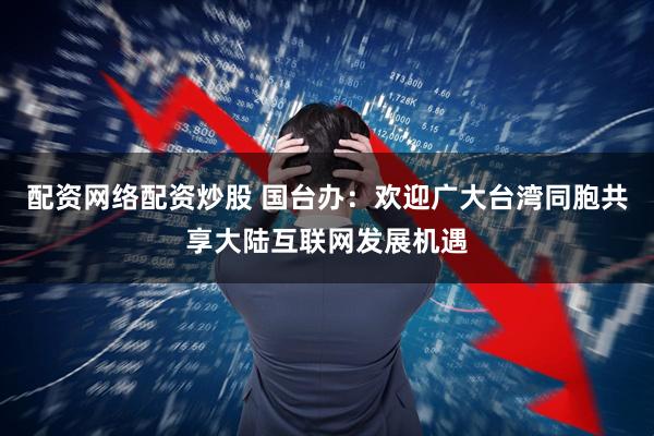 配资网络配资炒股 国台办：欢迎广大台湾同胞共享大陆互联网发展机遇