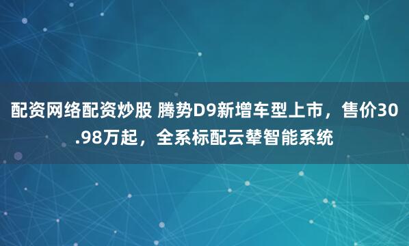 配资网络配资炒股 腾势D9新增车型上市，售价30.98万起，全系标配云辇智能系统
