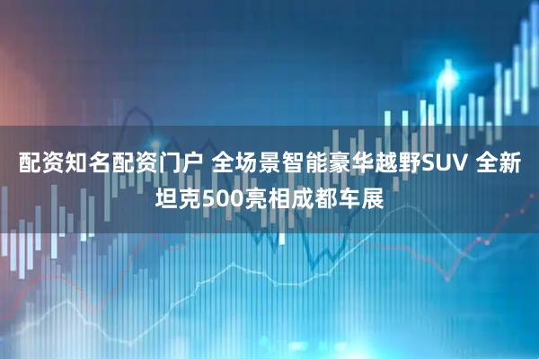 配资知名配资门户 全场景智能豪华越野SUV 全新坦克500亮相成都车展
