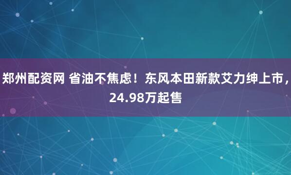 郑州配资网 省油不焦虑！东风本田新款艾力绅上市，24.98万起售