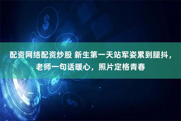 配资网络配资炒股 新生第一天站军姿累到腿抖，老师一句话暖心，照片定格青春