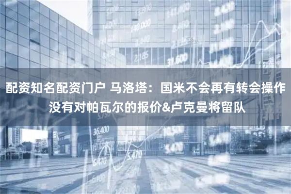 配资知名配资门户 马洛塔：国米不会再有转会操作 没有对帕瓦尔的报价&卢克曼将留队