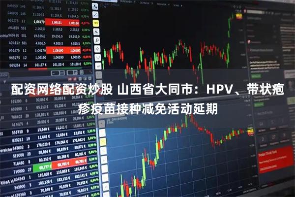 配资网络配资炒股 山西省大同市：HPV、带状疱疹疫苗接种减免活动延期