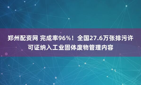 郑州配资网 完成率96%！全国27.6万张排污许可证纳入工业固体废物管理内容