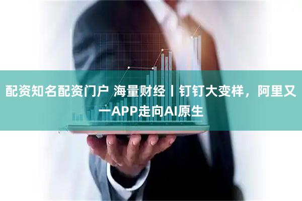 配资知名配资门户 海量财经丨钉钉大变样，阿里又一APP走向AI原生