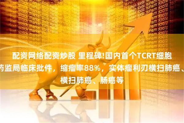 配资网络配资炒股 里程碑!国内首个TCRT细胞疗法获药监局临床批件，缩瘤率88%，实体瘤利刃横扫肺癌、肠癌等