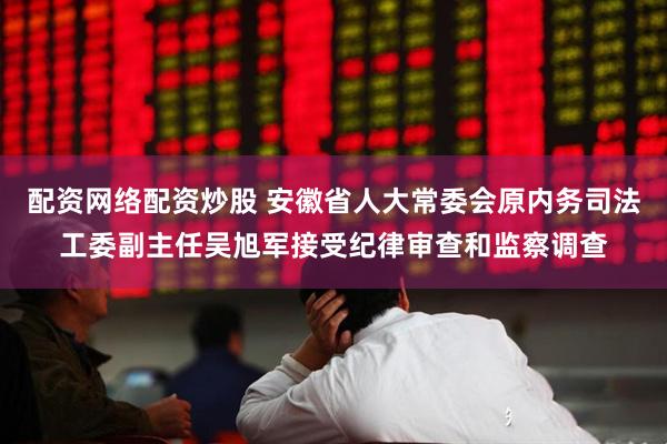 配资网络配资炒股 安徽省人大常委会原内务司法工委副主任吴旭军接受纪律审查和监察调查
