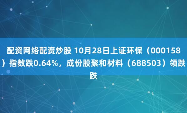 配资网络配资炒股 10月28日上证环保（000158）指数跌0.64%，成份股聚和材料（688503）领跌