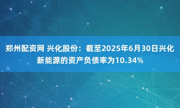 郑州配资网 兴化股份：截至2025年6月30日兴化新能源的资产负债率为10.34%