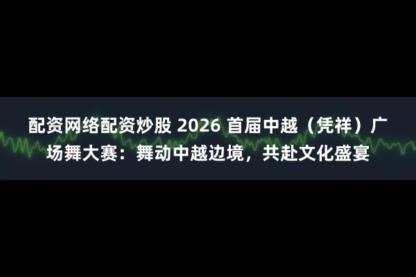 配资网络配资炒股 2026 首届中越（凭祥）广场舞大赛：舞动中越边境，共赴文化盛宴