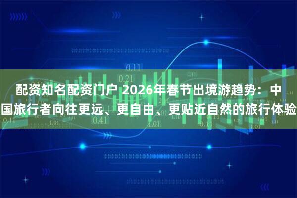 配资知名配资门户 2026年春节出境游趋势：中国旅行者向往更远、更自由、更贴近自然的旅行体验
