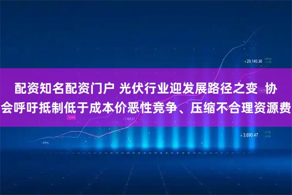 配资知名配资门户 光伏行业迎发展路径之变  协会呼吁抵制低于成本价恶性竞争、压缩不合理资源费