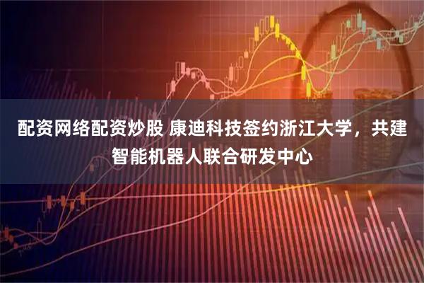 配资网络配资炒股 康迪科技签约浙江大学，共建智能机器人联合研发中心