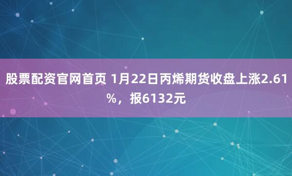 股票配资官网首页 1月22日丙烯期货收盘上涨2.61%，报6132元