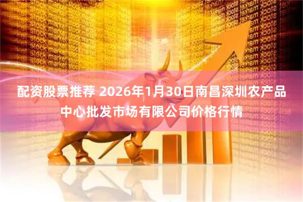 配资股票推荐 2026年1月30日南昌深圳农产品中心批发市场有限公司价格行情