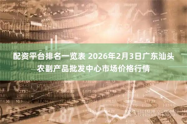 配资平台排名一览表 2026年2月3日广东汕头农副产品批发中心市场价格行情