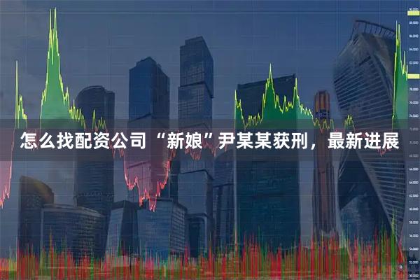 怎么找配资公司 “新娘”尹某某获刑，最新进展