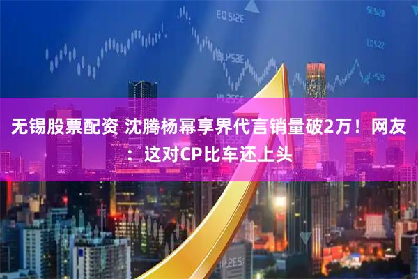 无锡股票配资 沈腾杨幂享界代言销量破2万！网友：这对CP比车还上头