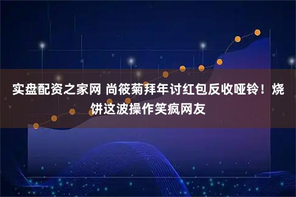 实盘配资之家网 尚筱菊拜年讨红包反收哑铃！烧饼这波操作笑疯网友
