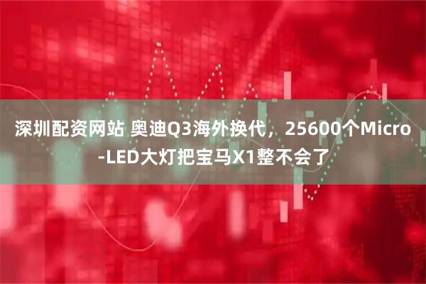 深圳配资网站 奥迪Q3海外换代，25600个Micro-LED大灯把宝马X1整不会了
