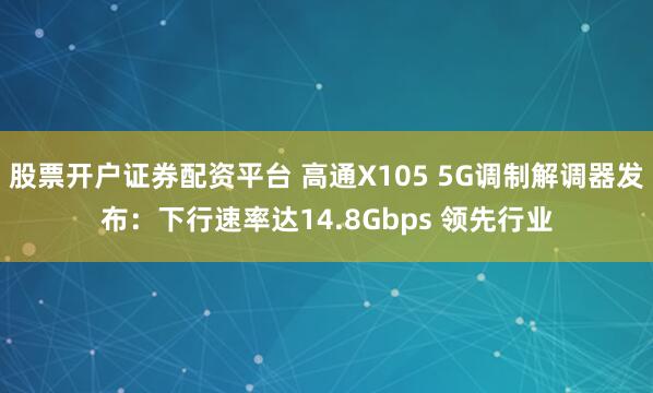 股票开户证券配资平台 高通X105 5G调制解调器发布：下行速率达14.8Gbps 领先行业