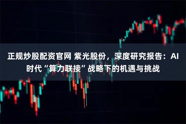正规炒股配资官网 紫光股份，深度研究报告：AI时代“算力联接”战略下的机遇与挑战