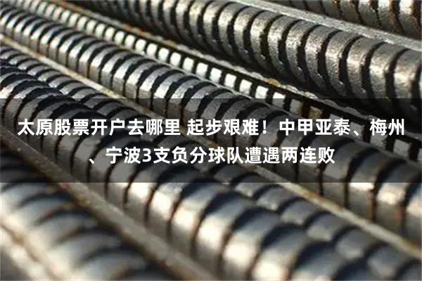 太原股票开户去哪里 起步艰难！中甲亚泰、梅州、宁波3支负分球队遭遇两连败