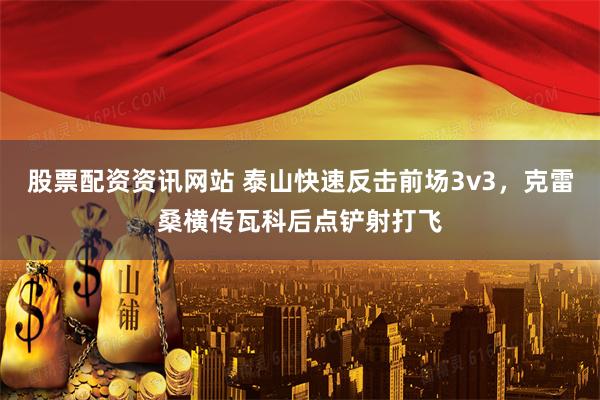 股票配资资讯网站 泰山快速反击前场3v3，克雷桑横传瓦科后点铲射打飞