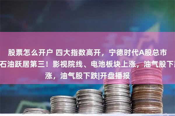 股票怎么开户 四大指数高开，宁德时代A股总市值反超中国石油跃居第三！影视院线、电池板块上涨，油气股下跌|开盘播报