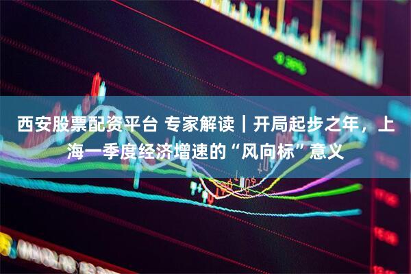 西安股票配资平台 专家解读｜开局起步之年，上海一季度经济增速的“风向标”意义