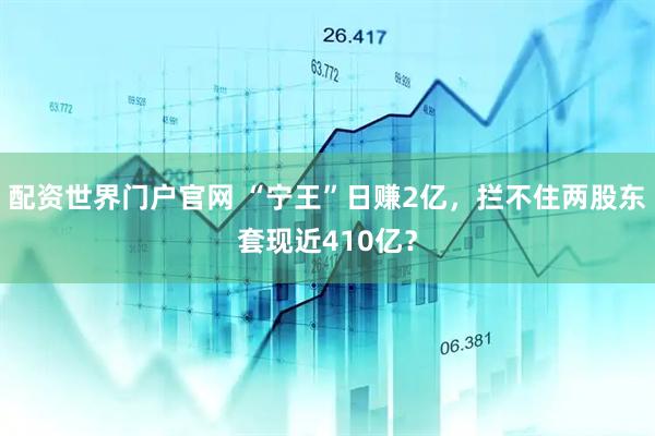 配资世界门户官网 “宁王”日赚2亿，拦不住两股东套现近410亿？