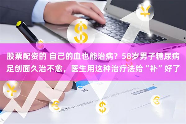 股票配资的 自己的血也能治病？58岁男子糖尿病足创面久治不愈，医生用这种治疗法给“补”好了
